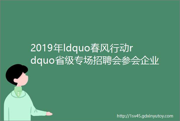 2019年ldquo春风行动rdquo省级专场招聘会参会企业招聘简章3月2日