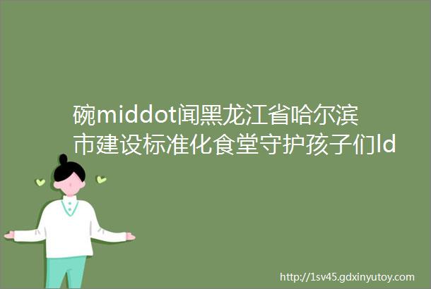 碗middot闻黑龙江省哈尔滨市建设标准化食堂守护孩子们ldquo舌尖上的安全rdquo